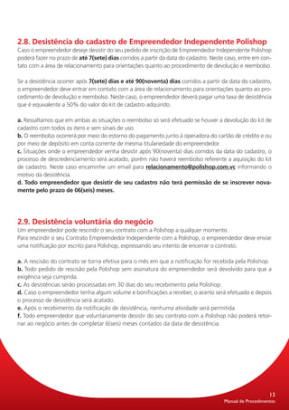 2.8. Desistência do cadastro de Empreendedor Independente Polishop
Caso o empreendedor deseje desistir do seu pedido de inscrição de Empreendedor Independente Polishop
poderá fazer no prazo de até 7(sete) dias corridos a partir da data do cadastro. Neste caso, entre em con-
tato com a área de relacionamento para orientações quanto ao procedimento de devolução e reembolso.

Se a desistência ocorrer após 7(sete) dias e até 90(noventa) dias corridos a partir da data do cadastro,
o empreendedor deve entrar em contato com a área de relacionamento para orientações quanto ao pro-
cedimento de devolução e reembolso. Neste caso, o empreendedor deverá pagar uma taxa de desistência
que é equivalente a 50% do valor do kit de cadastro adquirido.

a. Ressaltamos que em ambas as situações o reembolso só será efetuado se houver a devolução do kit de
cadastro com todos os itens e sem sinais de uso.
b. O reembolso ocorrerá por meio do estorno do pagamento junto à operadora do cartão de crédito e ou
por meio de depósito em conta corrente de mesma titulariedade do empreendedor.
c. Situações onde o empreendedor venha desistir após 90(noventa) dias corridos da data do cadastro, o
processo de descredenciamento será acatado, porém não haverá reembolso referente a aquisição do kit
de cadastro. Neste caso encaminhe um email para relacionamento@polishop.com.vc informando o
motivo da desistência.
d. Todo empreendedor que desistir de seu cadastro não terá permissão de se inscrever nova-
mente pelo prazo de 06(seis) meses.




2.9. Desistência voluntária do negócio
Um empreendedor pode rescindir o seu contrato com a Polishop a qualquer momento.
Para rescindir o seu Contrato Empreendedor Independente com a Polishop, o empreendedor deve enviar
uma notificação por escrito para Polishop, expressando seu intento de encerrar o contrato.

a. A rescisão do contrato se torna efetiva para o mês em que a notificação for recebida pela Polishop.
b. Todo pedido de rescisão pela Polishop sem assinatura do empreendedor será devolvido para que a
exigência seja cumprida.
c. As desistências serão processadas em 30 dias do seu recebimento pela Polishop.
d. Caso o empreendedor tenha algum volume e bonificações a receber, o acerto será efetuado e depois
o processo de desistência será acatado.
e. Após o recebimento da notificação de desistência, nenhuma atividade será permitida.
f. Todo empreendedor que voluntariamente desistir do seu contrato com a Polishop não poderá retor-
nar ao negócio antes de completar 6(seis) meses contados da data de desistência.




                                                                                                          13
                                                                                      Manual de Procedimentos
 