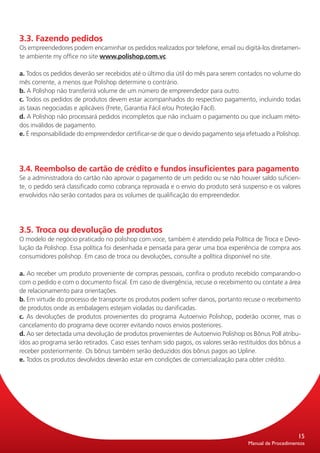 3.3. Fazendo pedidos
Os empreendedores podem encaminhar os pedidos realizados por telefone, email ou digitá-los diretamen-
te ambiente my office no site www.polishop.com.vc.

a. Todos os pedidos deverão ser recebidos até o último dia útil do mês para serem contados no volume do
mês corrente, a menos que Polishop determine o contrário.
b. A Polishop não transferirá volume de um número de empreendedor para outro.
c. Todos os pedidos de produtos devem estar acompanhados do respectivo pagamento, incluindo todas
as taxas negociadas e aplicáveis (Frete, Garantia Fácil e/ou Proteção Fácil).
d. A Polishop não processará pedidos incompletos que não incluam o pagamento ou que incluam méto-
dos inválidos de pagamento.
e. É responsabilidade do empreendedor certificar-se de que o devido pagamento seja efetuado a Polishop.




3.4. Reembolso de cartão de crédito e fundos insuficientes para pagamento
Se a administradora do cartão não aprovar o pagamento de um pedido ou se não houver saldo suficien-
te, o pedido será classificado como cobrança reprovada e o envio do produto será suspenso e os valores
envolvidos não serão contados para os volumes de qualificação do empreendedor.




3.5. Troca ou devolução de produtos
O modelo de negócio praticado no polishop com.voce, também é atendido pela Política de Troca e Devo-
lução da Polishop. Essa política foi desenhada e pensada para gerar uma boa experiência de compra aos
consumidores polishop. Em caso de troca ou devoluções, consulte a política disponível no site.

a. Ao receber um produto proveniente de compras pessoais, confira o produto recebido comparando-o
com o pedido e com o documento fiscal. Em caso de divergência, recuse o recebimento ou contate a área
de relacionamento para orientações.
b. Em virtude do processo de transporte os produtos podem sofrer danos, portanto recuse o recebimento
de produtos onde as embalagens estejam violadas ou danificadas.
c. As devoluções de produtos provenientes do programa Autoenvio Polishop, poderão ocorrer, mas o
cancelamento do programa deve ocorrer evitando novos envios posteriores.
d. Ao ser detectada uma devolução de produtos provenientes de Autoenvio Polishop os Bônus Poll atribu-
ídos ao programa serão retirados. Caso esses tenham sido pagos, os valores serão restituídos dos bônus a
receber posteriormente. Os bônus também serão deduzidos dos bônus pagos ao Upline.
e. Todos os produtos devolvidos deverão estar em condições de comercialização para obter crédito.




                                                                                                        15
                                                                                    Manual de Procedimentos
 