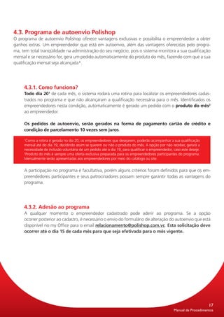 4.3. Programa de autoenvio Polishop
O programa de autoenvio Polishop oferece vantagens exclusivas e possibilita o empreendedor a obter
ganhos extras. Um empreendedor que está em autoenvio, além das vantagens oferecidas pelo progra-
ma, tem total tranqüilidade na administração do seu negócio, pois o sistema monitora a sua qualificação
mensal e se necessário for, gera um pedido automaticamente do produto do mês, fazendo com que a sua
qualificação mensal seja alcançada*.




     4.3.1. Como funciona?
     Todo dia 201 de cada mês, o sistema rodará uma rotina para localizar os empreendedores cadas-
     trados no programa e que não alcançaram a qualificação necessária para o mês. Identificados os
     empreendedores nesta condição, automaticamente é gerado um pedido com o produto do mês2
     ao empreendedor.

     Os pedidos de autoenvio, serão gerados na forma de pagamento cartão de crédito e
     condição de parcelamento 10 vezes sem juros.

     1
      Como a rotina é gerada no dia 20, os empreendedores que desejarem, poderão acompanhar a sua qualificação
     mensal até do dia 19, decidindo assim se querem ou não o produto do mês. A opção por não receber, gerará a
     necessidade de inclusão voluntária de um pedido até o dia 19, para qualificar o empreendedor, caso este deseje.
     2
      Produto do mês é sempre uma oferta exclusiva preparada para os empreendedores participantes do programa.
     Mensalmente serão apresentadas aos empreendedores por meio do catálogo ou site.


     A participação no programa é facultativa, porém alguns critérios foram definidos para que os em-
     preendedores participantes e seus patrocinadores possam sempre garantir todas as vantagens do
     programa.




     4.3.2. Adesão ao programa
     A qualquer momento o empreendedor cadastrado pode aderir ao programa. Se a opção
     ocorrer posterior ao cadastro, é necessário o envio do formulário de alteração do autoenvio que está
     dispo­ ível no my Office para o email relacionamento@polishop.com.vc. Esta solicitação deve
           n
     ocor­ er até o dia 15 de cada mês para que seja efetivada para o mês vigente.
          r




                                                                                                                       17
                                                                                                   Manual de Procedimentos
 