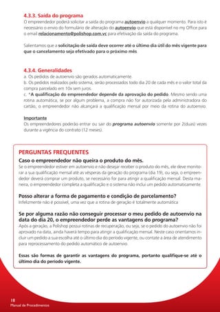4.3.3. Saída do programa
       O empreendedor poderá solicitar a saída do programa autoenvio a qualquer momento. Para isto é
       necessário o envio do formu­ário de alteração do autoenvio que está disponível no my Office para
                                  l
       o email relacionamento@polishop.com.vc para efetivação da saída do programa.

       Salientamos que a solicitação de saída deve ocorrer até o último dia útil do mês vigente para
       que o cancelamento seja efetivado para o próximo mês.



       4.3.4. Generalidades
       a. Os pedidos de autoenvio são gerados automaticamente.
       b. Os pedidos realizados pelo sistema, serão processados todo dia 20 de cada mês e o valor total da
       compra parcelado em 10x sem juros.
       c. *A qualificação do empreendedor depende da aprovação do pedido. Mesmo sendo uma
       rotina automática, se por algum problema, a compra não for autorizada pela administradora do
       cartão, o empreendedor não alcançará a qualificação mensal por meio da rotina do autoenvio.

       Importante
       Os empreendedores poderão entrar ou sair do programa autoenvio somente por 2(duas) vezes
       durante a vigência do contrato (12 meses).




     PERGUNTAS FREQUENTES
     Caso o empreendedor não queira o produto do mês.
     Se o empreendedor estiver em autoenvio e não desejar receber o produto do mês, ele deve monito-
     rar a sua qualificação mensal até as vésperas da geração do programa (dia 19), ou seja, o empreen-
     dedor deverá comprar um produto, se necessário for para atingir a qualificação mensal. Desta ma-
     neira, o empreendedor completa a qualificação e o sistema não inclui um pedido automaticamente.

     Posso alterar a forma de pagamento e condição de parcelamento?
     Infelizmente não é possível, uma vez que a rotina de geração é totalmente automática

     Se por alguma razão não conseguir processar o meu pedido de autoenvio na
     data do dia 20, o empreendedor perde as vantagens do programa?
     Após a geração, a Polishop possui rotinas de recuperação, ou seja, se o pedido do autoenvio não foi
     aprovado na data, ainda haverá tempo para atingir a qualificação mensal. Neste caso orientamos in-
     cluir um pedido a sua escolha até o último dia do período vigente, ou contate a área de atendimento
     para reprocessamento do pedido automático de autoenvio.

     Essas são formas de garantir as vantagens do programa, portanto qualifique-se até o
     último dia do período vigente.




18
Manual de Procedimentos
 