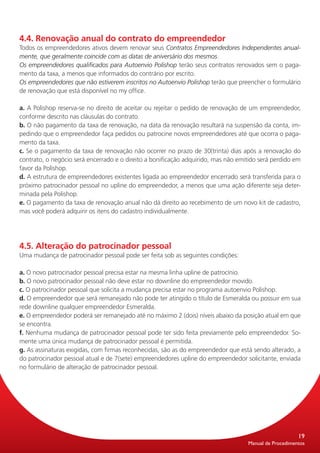 4.4. Renovação anual do contrato do empreendedor
Todos os empreendedores ativos devem renovar seus Contratos Empreendedores Independentes anual-
mente, que geralmente coincide com as datas de aniversário dos mesmos.
Os empreendedores qualificados para Autoenvio Polishop terão seus contratos renovados sem o paga-
mento da taxa, a menos que informados do contrário por escrito.
Os empreendedores que não estiverem inscritos no Autoenvio Polishop terão que preencher o formulário
de renovação que está disponível no my office.

a. A Polishop reserva-se no direito de aceitar ou rejeitar o pedido de renovação de um empreendedor,
conforme descrito nas cláusulas do contrato.
b. O não pagamento da taxa de renovação, na data da renovação resultará na suspensão da conta, im-
pedindo que o empreendedor faça pedidos ou patrocine novos empreendedores até que ocorra o paga-
mento da taxa.
c. Se o pagamento da taxa de renovação não ocorrer no prazo de 30(trinta) dias após a renovação do
contrato, o negócio será encerrado e o direito a bonificação adquirido, mas não emitido será perdido em
favor da Polishop.
d. A estrutura de empreendedores existentes ligada ao empreendedor encerrado será transferida para o
próximo patrocinador pessoal no upline do empreendedor, a menos que uma ação diferente seja deter-
minada pela Polishop.
e. O pagamento da taxa de renovação anual não dá direito ao recebimento de um novo kit de cadastro,
mas você poderá adquirir os itens do cadastro individualmente.




4.5. Alteração do patrocinador pessoal
Uma mudança de patrocinador pessoal pode ser feita sob as seguintes condições:

a. O novo patrocinador pessoal precisa estar na mesma linha upline de patrocínio.
b. O novo patrocinador pessoal não deve estar no downline do empreendedor movido.
c. O patrocinador pessoal que solicita a mudança precisa estar no programa autoenvio Polishop.
d. O empreendedor que será remanejado não pode ter atingido o título de Esmeralda ou possuir em sua
rede downline qualquer empreendedor Esmeralda.
e. O empreendedor poderá ser remanejado até no máximo 2 (dois) níveis abaixo da posição atual em que
se encontra.
f. Nenhuma mudança de patrocinador pessoal pode ter sido feita previamente pelo empreendedor. So-
mente uma única mudança de patrocinador pessoal é permitida.
g. As assinaturas exigidas, com firmas reconhecidas, são as do empreendedor que está sendo alterado, a
do patrocinador pessoal atual e de 7(sete) empreendedores upline do empreendedor solicitante, enviada
no formulário de alteração de patrocinador pessoal.




                                                                                                       19
                                                                                   Manual de Procedimentos
 