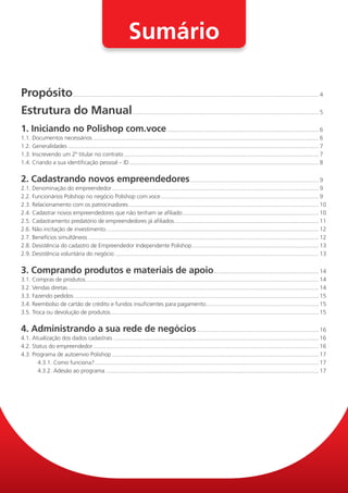 Sumário

Propósito............................................................................................................................................................. 4
Estrutura do Manual. ...................................................................................................................... 5
1. Iniciando no Polishop com.voce.................................................................................................. 6
1.1. Documentos necessários................................................................................................................................................. 6
1.2. Generalidades................................................................................................................................................................. 7
1.3. Inscrevendo um 2º titular no contrato............................................................................................................................. 7
1.4. Criando a sua identificação pessoal – ID.......................................................................................................................... 8


2. Cadastrando novos empreendedores................................................................................... 9
2.1. Denominação do empreendedor..................................................................................................................................... 9
2.2. Funcionários Polishop no negócio Polishop com.voce. .................................................................................................... 9
                                                                          .
2.3. Relacionamento com os patrocinadores.......................................................................................................................... 10
2.4. Cadastrar novos empreendedores que não tenham se afiliado. ...................................................................................... 10
                                                                                        .
2.5. Cadastramento predatório de empreendedores já afiliados............................................................................................. 11
2.6. Não incitação de investimento........................................................................................................................................ 12
                                       .
2.7. Benefícios simultâneos.................................................................................................................................................... 12
2.8. Desistência do cadastro de Empreendedor Independente Polishop. ................................................................................ 13
                                                                                              .
2.9. Desistência voluntária do negócio................................................................................................................................... 13


3. Comprando produtos e materiais de apoio. .................................................................. 14
3.1. Compras de produtos..................................................................................................................................................... 14
                               .
3.2. Vendas diretas................................................................................................................................................................. 14
3.3. Fazendo pedidos............................................................................................................................................................. 15
3.4. Reembolso de cartão de crédito e fundos insuficientes para pagamento. ....................................................................... 15
                                                                                                            .
3.5. Troca ou devolução de produtos..................................................................................................................................... 15
                                               .


4. Administrando a sua rede de negócios. ............................................................................. 16
4.1. Atualização dos dados cadastrais.................................................................................................................................... 16
4.2. Status do empreendedor................................................................................................................................................. 16
4.3. Programa de autoenvio Polishop..................................................................................................................................... 17
       4.3.1. Como funciona?................................................................................................................................................ 17
       4.3.2. Adesão ao programa......................................................................................................................................... 17
 