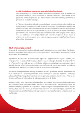 4.5.3.2. Anulação de casamento, separação judicial ou divórcio
           Uma rede de negócios individual poderá ser objeto de divisão em razão de anulação do
           casamento, separação judicial ou divórcio. A Polishop continuará a tratar a rede de ne-
           gócios nos termos originais até qua mesma receba uma notificação do juízo relativo ao
           processo de anulação, separação.

           A Polishop não será considerada responsável pelo cumprimento de ordem judicial que
           posteriormente possa ser reformada através de recurso em tribunal superior ao juízo que
           proferiu tal ordem. Nenhum indivíduo que tenha sido proprietário de uma rede de negó-
           cios Polishop e em cuja anulação, separação judicial ou divórcio ou através de sentença
           judicial tenha sido convencionado que sua rede ficará com outro cônjuge poderá reque-
           rer a sua readmissão como empreendedor sem aguardar um período de seis meses. O
           divórcio não poderá ser usado como meio de esquivar-se da norma da Polishop referente
           a benefícios simultâneos.




4.5.4. Intervenção Judicial
Uma rede de negócios Polishop é considerada para fins legais como uma propriedade. Ela não ape-
nas dá ao seu titular o direito de adquirir os produtos Polishop, mas também constitui uma fonte de
renda para o seu proprietário.

Dependendo de uma gama de considerações legais, essa propriedade está sujeita a penhora, usu-
fruto apreensão no caso de falência e/ou outros meios para satisfação do credor do empreendedor.
Se a Polishop for informada que um credor busca satisfazer seu crédito procurando adquirir a pro-
priedade da rede, a Polishop deverá prontamente notificar a rede ou o empreendedor no endereço
mais recente ou por outro meio de comunicação provido pelo empreendedor.

No caso de um empreendedor Polishop ser devedor de certa quantia em dinheiro representada por
título executivo e vir a ter lucros penhorados para a satisfação da execução, mediante a notificação
judicial, a Polishop entregará os respectivos bônus apontados pelo juízo. Igualmente, a Polishop po-
derá ser notificada de leilão judicial da rede para pagamento da dívida.

A relação jurídica entre o empreendedor-devedor e seu credor é absolutamente independende do
relacionamento entre o empreendedor e a Polishop, sendo certo que a mesma não pode ser res-
ponsabilizada pelo pagamento de tal quantia e tampouco figurar como parte de qualquer procedi-
mento judicial. Caso isso ocorra, o empreendedor–devedor será responsável pelo pagamento das
despesas incorridas pela Polishop durante o processo bem como os honorários advocatícios até sua
final decisão.




                                                                                                    23
                                                                                Manual de Procedimentos
 