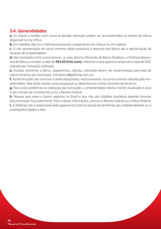 5.4. Generalidades
 a. Os valores a receber, bem como as devidas retenções podem ser acompanhadas no extrato de bônus
 disponível no my Office.
 b. Em hipótese alguma a Polishop processará o pagamento em cheque ou em espécie.
 c. A não apresentação de conta corrente válida provocará a retenção dos bônus até a regularização da
 situação do empreendedor.
 d. Nas transações entre outros bancos, ou seja, bancos diferentes de Banco Bradesco, a Polishop descon-
 tará do Bônus a receber o valor de R$3,00 (três reais), referente a taxa operacional bancária (taxa de DOC
 cobrada por transação realizada).
 e. Dúvidas referentes a bônus, pagamentos, cálculos, retenções devem ser encaminhadas para área de
 relacionamento por email para: (meubonus@polishop.com.vc).
 f. As bonificações são nominais e serão depositadas, exclusivamente, na conta corrente indicada pelo em-
 preendedor. Não serão aceitas conta poupança ou depósitos em contas correntes de terceiros.
 g. Para evitar problemas na realização das transações, o empreendedor deverá manter atualizado e ativo
 o seu número de contribuinte junto a Receita Federal.
 h. Pessoas que vivem e fazem negócios no Brasil e que não são cidadãos brasileiros deverão fornecer
 documentação fiscal pertinente. Para maiores informações, procure a Receita Federal ou a Polícia Federal.
 i. A Polishop não é responsável pelo pagamento total ou parcial de benefícios aos empreendedores ou a
 empregados ligados a eles.




26
Manual de Procedimentos
 