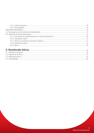 4.3.3. Saída do programa............................................................................................................................................ 18
       4.3.4. Generalidades. .................................................................................................................................................. 18
                                .
PERGUNTAS FREQUENTES...................................................................................................................................................... 18
4.4. Renovação anual do contrato do empreendedor............................................................................................................. 19
4.5. Alteração do patrocinador pessoal.................................................................................................................................. 19
       4.5.1. Autorização do empreendedor para mudança de patrocínio............................................................................. 20
       4.5.2. Liberação de upline........................................................................................................................................... 21
                                        .
       4.5.3. Venda ou transferência da rede de negócios..................................................................................................... 21
                                                                              .
       4.5.4. Intervenção Judicial. .......................................................................................................................................... 23
                                        .
       4.5.5. Morte................................................................................................................................................................ 24


5. Recebendo bônus....................................................................................................................................... 24
5.1. Impostos e retenções. ..................................................................................................................................................... 24
                             .
5.2. Pagamento de bônus...................................................................................................................................................... 25
5.3. Retenção de bônus......................................................................................................................................................... 25
                          .
5.4. Generalidades................................................................................................................................................................. 26




                                                                                                                                                                                         3
                                                                                                                                                    Manual de Procedimentos
 