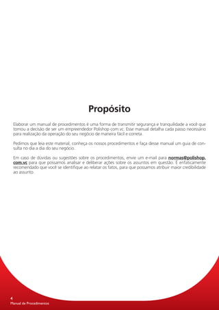 Propósito
    Elaborar um manual de procedimentos é uma forma de transmitir segurança e tranquilidade a você que
    tomou a decisão de ser um empreendedor Polishop com.vc. Esse manual detalha cada passo necessário
    para realização da operação do seu negócio de maneira fácil e correta.

    Pedimos que leia este material, conheça os nossos procedimentos e faça desse manual um guia de con-
    sulta no dia a dia do seu negócio.

    Em caso de dúvidas ou sugestões sobre os procedimentos, envie um e-mail para normas@polishop.
    com.vc para que possamos analisar e deliberar ações sobre os assuntos em questão. É enfaticamente
    recomendado que você se identifique ao relatar os fatos, para que possamos atribuir maior credibilidade
    ao assunto.




4
Manual de Procedimentos
 