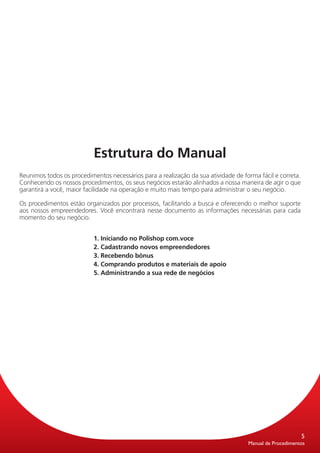 Estrutura do Manual
Reunimos todos os procedimentos necessários para a realização da sua atividade de forma fácil e correta.
Conhecendo os nossos procedimentos, os seus negócios estarão alinhados a nossa maneira de agir o que
garantirá a você, maior facilidade na operação e muito mais tempo para administrar o seu negócio.

Os procedimentos estão organizados por processos, facilitando a busca e oferecendo o melhor suporte
aos nossos empreendedores. Você encontrará nesse documento as informações necessárias para cada
momento do seu negócio.


                           1. Iniciando no Polishop com.voce
                           2. Cadastrando novos empreendedores
                           3. Recebendo bônus
                           4. Comprando produtos e materiais de apoio
                           5. Administrando a sua rede de negócios




                                                                                                           5
                                                                                    Manual de Procedimentos
 