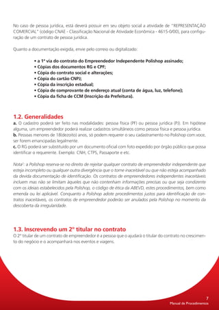 No caso de pessoa jurídica, está deverá possuir em seu objeto social a atividade de “REPRESENTAÇÃO
COMERCIAL” (código CNAE - Classificação Nacional de Atividade Econômica - 4615-0/00), para configu-
ração de um contrato de pessoa jurídica.

Quanto a documentação exigida, envie pelo correio ou digitalizado:

           • a 1ª via do contrato do Empreendedor Independente Polishop assinado;
           • Cópias dos documentos RG e CPF;
           • Cópia do contrato social e alterações;
           • Cópia do cartão CNPJ;
           • Cópia da inscrição estadual;
           • Cópia de comprovante de endereço atual (conta de água, luz, telefone);
           • Cópia da ficha de CCM (Inscrição da Prefeitura).



1.2. Generalidades
a. O cadastro poderá ser feito nas modalidades: pessoa física (PF) ou pessoa jurídica (PJ). Em hipótese
alguma, um empreendedor poderá realizar cadastros simultâneos como pessoa física e pessoa jurídica.
b. Pessoas menores de 18(dezoito) anos, só podem requerer o seu cadastramento no Polishop com.voce,
ser forem emancipadas legalmente.
c. O RG poderá ser substituído por um documento oficial com foto expedido por órgão público que possa
identificar o requerente. Exemplo: CNH, CTPS, Passaporte e etc.

Nota2: a Polishop reserva-se no direito de rejeitar qualquer contrato de empreendedor independente que
esteja incompleto ou qualquer outra divergência que o torne inaceitável ou que não esteja acompanhado
da devida documentação de identificação. Os contratos de empreendedores independentes inaceitáveis
incluem mas não se limitam àqueles que não contenham informações precisas ou que seja condizente
com os ideiais estabelecidos pela Polishop, o código de ética da ABEVD, estes procedimentos, bem como
emenda ou lei aplicável. Conquanto a Polishop adote procedimentos justos para identificação de con-
tratos inaceitáveis, os contratos de empreendedor poderão ser anulados pela Polishop no momento da
descoberta da irregularidade.




1.3. Inscrevendo um 2º titular no contrato
O 2º titular de um contrato de empreendedor é a pessoa que o ajudará o titular do contrato no crescimen-
to do negócio e o acompanhará nos eventos e viagens.




                                                                                                           7
                                                                                    Manual de Procedimentos
 