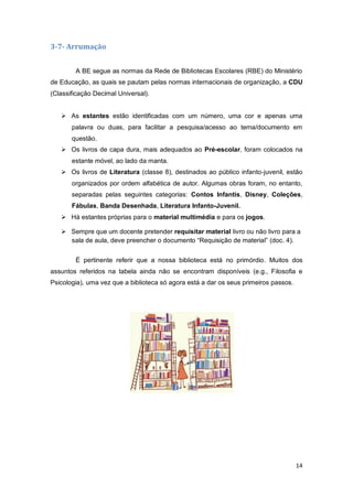 14
3-7- Arrumação
A BE segue as normas da Rede de Bibliotecas Escolares (RBE) do Ministério
de Educação, as quais se pautam pelas normas internacionais de organização, a CDU
(Classificação Decimal Universal).
 As estantes estão identificadas com um número, uma cor e apenas uma
palavra ou duas, para facilitar a pesquisa/acesso ao tema/documento em
questão.
 Os livros de capa dura, mais adequados ao Pré-escolar, foram colocados na
estante móvel, ao lado da manta.
 Os livros de Literatura (classe 8), destinados ao público infanto-juvenil, estão
organizados por ordem alfabética de autor. Algumas obras foram, no entanto,
separadas pelas seguintes categorias: Contos Infantis, Disney, Coleções,
Fábulas, Banda Desenhada, Literatura Infanto-Juvenil.
 Há estantes próprias para o material multimédia e para os jogos.
 Sempre que um docente pretender requisitar material livro ou não livro para a
sala de aula, deve preencher o documento “Requisição de material” (doc. 4).
É pertinente referir que a nossa biblioteca está no primórdio. Muitos dos
assuntos referidos na tabela ainda não se encontram disponíveis (e.g., Filosofia e
Psicologia), uma vez que a biblioteca só agora está a dar os seus primeiros passos.
 