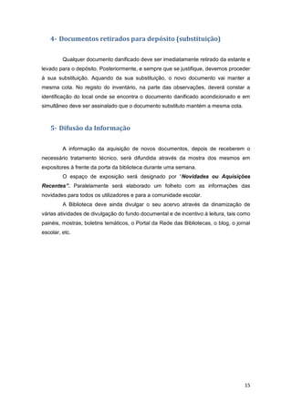 15
4- Documentos retirados para depósito (substituição)
Qualquer documento danificado deve ser imediatamente retirado da estante e
levado para o depósito. Posteriormente, e sempre que se justifique, devemos proceder
à sua substituição. Aquando da sua substituição, o novo documento vai manter a
mesma cota. No registo do inventário, na parte das observações, deverá constar a
identificação do local onde se encontra o documento danificado acondicionado e em
simultâneo deve ser assinalado que o documento substituto mantém a mesma cota.
5- Difusão da Informação
A informação da aquisição de novos documentos, depois de receberem o
necessário tratamento técnico, será difundida através da mostra dos mesmos em
expositores à frente da porta da biblioteca durante uma semana.
O espaço de exposição será designado por “Novidades ou Aquisições
Recentes”. Paralelamente será elaborado um folheto com as informações das
novidades para todos os utilizadores e para a comunidade escolar.
A Biblioteca deve ainda divulgar o seu acervo através da dinamização de
várias atividades de divulgação do fundo documental e de incentivo à leitura, tais como
painéis, mostras, boletins temáticos, o Portal da Rede das Bibliotecas, o blog, o jornal
escolar, etc.
 