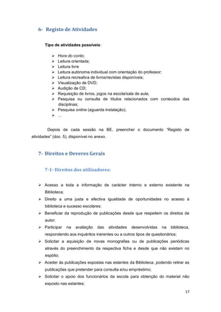 17
6- Registo de Atividades
Tipo de atividades possíveis:
 Hora do conto;
 Leitura orientada;
 Leitura livre
 Leitura autónoma individual com orientação do professor;
 Leitura recreativa de livros/revistas disponíveis;
 Visualização de DVD;
 Audição de CD;
 Requisição de livros, jogos na escola/sala de aula;
 Pesquisa ou consulta de títulos relacionados com conteúdos das
disciplinas;
 Pesquisa online (aguarda instalação);
 …
Depois de cada sessão na BE, preencher o documento “Registo de
atividades” (doc. 5), disponível no anexo.
7- Direitos e Deveres Gerais
7-1- Direitos dos utilizadores:
 Acesso a toda a informação de carácter interno e externo existente na
Biblioteca;
 Direito a uma justa e efectiva igualdade de oportunidades no acesso à
biblioteca e sucesso escolares;
 Beneficiar da reprodução de publicações desde que respeitem os direitos de
autor;
 Participar na avaliação das atividades desenvolvidas na biblioteca,
respondendo aos inquéritos inerentes ou a outros tipos de questionários;
 Solicitar a aquisição de novas monografias ou de publicações periódicas
através do preenchimento da respectiva ficha e desde que não existam no
espólio;
 Aceder às publicações expostas nas estantes da Biblioteca, podendo retirar as
publicações que pretender para consulta e/ou empréstimo;
 Solicitar o apoio dos funcionários da escola para obtenção do material não
exposto nas estantes;
 