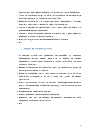18
 Ser informado do horário da Biblioteca e do regulamento interno da biblioteca;
 Todos os utilizadores devem beneficiar da requisição e do empréstimo de
documentos durante um período de quinze dias úteis;
 Beneficiar da utilização local e do empréstimo de monografias e publicações
periódicas de acordo com as Normas de Empréstimo Internas;
 Solicitar o empréstimo interbibliotecas quando existir noutra Biblioteca uma
obra necessária para o seu trabalho;
 Solicitar o auxílio de qualquer professor bibliotecário para o apoio à pesquisa
em Bases de Dados e à pesquisa temática;
 Participar na organização do regulamento interno da biblioteca;
 Etc.
7-2- Deveres de todos utilizadores:
 A utilização correcta das publicações que consultam ou requisitam,
independente do seu suporte, abstendo-se de danificar as espécies
bibliográficas, nomeadamente através de anotações, sublinhados, marcas ou
dobragem de páginas;
 Depois de consultadas as publicações devem ser deixadas nas mesas de
leitura ou entregues aos funcionários;
 Alertar os professores quando forem detetados eventuais danos físicos nas
publicações consultadas a fim de poderem ser tomadas as devidas
providências;
 Cumprir as normas de utilização da Biblioteca, zelando pela observância das
regras mais elementares de conduta e pela integridade das instalações e do
equipamento;
 Respeitar as leis sobre direitos de autor;
 Cumprir as Normas de Empréstimo de publicações;
 Preencher uma ficha de utilizador da biblioteca, facultando os dados
biográficos, académicos e socioculturais;
 Etc.
 
