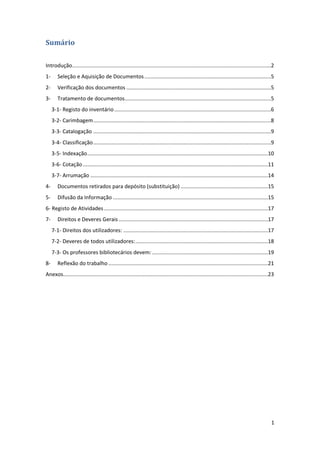 1
Sumário
Introdução....................................................................................................................................2
1- Seleção e Aquisição de Documentos....................................................................................5
2- Verificação dos documentos ................................................................................................5
3- Tratamento de documentos.................................................................................................5
3-1- Registo do inventário........................................................................................................6
3-2- Carimbagem......................................................................................................................8
3-3- Catalogação ......................................................................................................................9
3-4- Classificação......................................................................................................................9
3-5- Indexação........................................................................................................................10
3-6- Cotação...........................................................................................................................11
3-7- Arrumação ......................................................................................................................14
4- Documentos retirados para depósito (substituição) ..........................................................15
5- Difusão da Informação .......................................................................................................15
6- Registo de Atividades.............................................................................................................17
7- Direitos e Deveres Gerais ...................................................................................................17
7-1- Direitos dos utilizadores: ................................................................................................17
7-2- Deveres de todos utilizadores:........................................................................................18
7-3- Os professores bibliotecários devem:.............................................................................19
8- Reflexão do trabalho ..........................................................................................................21
Anexos........................................................................................................................................23
 