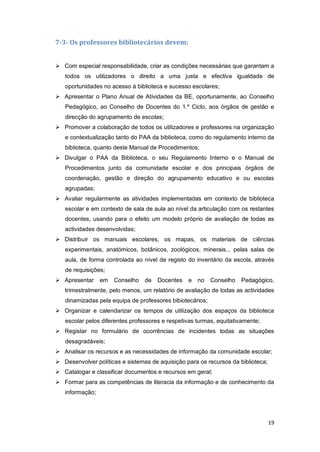 19
7-3- Os professores bibliotecários devem:
 Com especial responsabilidade, criar as condições necessárias que garantam a
todos os utilizadores o direito a uma justa e efectiva igualdade de
oportunidades no acesso à biblioteca e sucesso escolares;
 Apresentar o Plano Anual de Atividades da BE, oportunamente, ao Conselho
Pedagógico, ao Conselho de Docentes do 1.º Ciclo, aos órgãos de gestão e
direcção do agrupamento de escolas;
 Promover a colaboração de todos os utilizadores e professores na organização
e contextualização tanto do PAA da biblioteca, como do regulamento interno da
biblioteca, quanto deste Manual de Procedimentos;
 Divulgar o PAA da Biblioteca, o seu Regulamento Interno e o Manual de
Procedimentos junto da comunidade escolar e dos principais órgãos de
coordenação, gestão e direção do agrupamento educativo e ou escolas
agrupadas;
 Avaliar regularmente as atividades implementadas em contexto de biblioteca
escolar e em contexto de sala de aula ao nível da articulação com os restantes
docentes, usando para o efeito um modelo próprio de avaliação de todas as
actividades desenvolvidas;
 Distribuir os manuais escolares, os mapas, os materiais de ciências
experimentais, anatómicos, botânicos, zoológicos, minerais... pelas salas de
aula, de forma controlada ao nível de registo do inventário da escola, através
de requisições;
 Apresentar em Conselho de Docentes e no Conselho Pedagógico,
trimestralmente, pelo menos, um relatório de avaliação de todas as actividades
dinamizadas pela equipa de professores bibiotecários;
 Organizar e calendarizar os tempos de utilização dos espaços da biblioteca
escolar pelos diferentes professores e respetivas turmas, equitativamente;
 Registar no formulário de ocorrências de incidentes todas as situações
desagradáveis;
 Analisar os recursos e as necessidades de informação da comunidade escolar;
 Desenvolver políticas e sistemas de aquisição para os recursos da biblioteca;
 Catalogar e classificar documentos e recursos em geral;
 Formar para as competências de literacia da informação e de conhecimento da
informação;
 