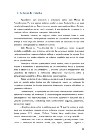 21
8- Reflexão do trabalho
Aguardamos com ansiedade e entusiasmo aplicar este Manual de
Procedimentos. Por ora, apenas podemos avaliar os seus fundamentos e as suas
características particulares. Desconhecemos as suas repercussões práticas. Contudo,
as nossas expetativas são as melhores quanto à sua objetivação, considerando a
realidade definida inicialmente no contexto da introdução.
Adoramos trabalhar em conjunto, unidos pelos mesmos ideais e pelas
mesmas necessidades. Várias pessoas a trabalhar em conjunto têm mais ideias, mais
energia e mais força para derrubar um número maior de obstáculos do que uma
pessoa ou várias pessoas que trabalham sozinhas.
Este Manual de Procedimentos não é megalómano, senão exequível,
ajustado à realidade e aos problemas concretos da comunidade escolar. A principal
razão subjacente ao nosso propósito de elaborar o presente manual é a vontade firme
de prestarmos um serviço educativo de máxima qualidade aos alunos da nossa
escola, principalmente.
Para que a biblioteca possa prestar ótimos serviços, como se propõe na sua
missão, é fundamental o estabelecimento de um compromisso mútuo e constante
entre a Biblioteca e os seus utilizadores. O presente Manual de Procedimentos dos
utilizadores da Biblioteca e professores bibliotecários responsáveis define o
compromisso necessário no âmbito dos direitos e deveres gerais.
Todos nós temos direitos, todos nós temos deveres. O compromisso consiste
tanto no respeito pelos direitos que são inalienáveis, quanto na obrigação de
cumprirmos uma série de deveres, igualmente, inalienáveis, enquanto utilizadores ou
gestores da biblioteca.
Genericamente, a capacidade de transformar informação em conhecimento
denomina-se literacia da informação. É fundamental para compreendermos o mundo.
Esta capacidade falta-nos muitas vezes. O manual cria as condições estruturais para o
utilizador (normalmente, o estudante) obter o conhecimento, seguindo, globalmente,
as seguintes etapas:
Escolhe o tema, define o problema, pede ao PB que lhe explique a tarefa,
traça uma estratégia de pesquisa, como e onde deve procurar, seleciona as melhores
fontes (vídeos, DVD, internet, CD-Rom, TV/rádio, livros, enciclopédias, jornais,
revistas, testemunhos orais...), acede e localiza a informação, com a ajuda do PB…
Parte então para o uso da informação, sabendo o que é importante e como
utilizar a informação: lê, observa, escuta, toca, regista, desenha… Organiza a
 
