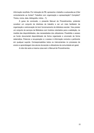 22
informação recolhida. Por indicação do PB, apresenta o trabalho e autoavalia-se (Citei
correctamente as fontes? Trabalhei com organização e apresentação? Completo?
Títulos, nome, data, bibliografia, índice…?).
À guisa de conclusão, o presente Manual de Procedimentos, pretende
constituir um conjunto de diretrizes de trabalho e ser um meio facilitador da
organização e estruturação do bom funcionamento da biblioteca escolar. Visa prestar
um conjunto de serviços da Biblioteca com horários orientados para a satisfação, na
medida das disponibilidades, das necessidades dos utilizadores. Possibilita o acesso
ao fundo documental disponibilizado de forma organizada e arrumado de forma
sistemática. Potencia a recuperação e o acesso à informação correcta e pertinente
em qualquer suporte. Corresponsabiliza todos os intervenientes no processso de
ensino e aprendizagem dos alunos da escola e utilizadores da comunidade em geral.
A vida não seria a mesma coisa sem o Manual de Procedimentos.
 