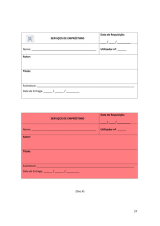 27
SERVIÇOS DE EMPRÉSTIMO
Data de Requisição:
____ / ____ / _________
Nome: ____________________________________________ Utilizador nº: ______
Autor:
Título:
Assinatura: __________________________________________________________________
Data de Entrega: ______ / ______ / _________
SERVIÇOS DE EMPRÉSTIMO
Data de Requisição:
____ / ____ / _________
Nome: ____________________________________________ Utilizador nº: ______
Autor:
Título:
Assinatura: __________________________________________________________________
Data de Entrega: ______ / ______ / _________
(Doc.4)
 