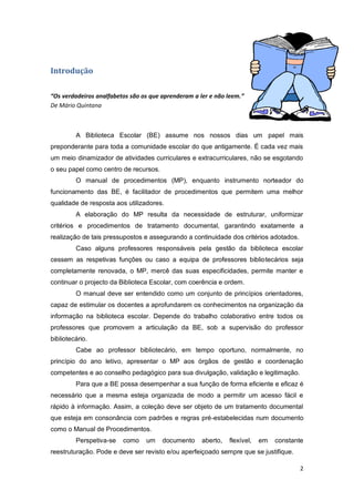 2
Introdução
“Os verdadeiros analfabetos são os que aprenderam a ler e não leem.”
De Mário Quintana
A Biblioteca Escolar (BE) assume nos nossos dias um papel mais
preponderante para toda a comunidade escolar do que antigamente. É cada vez mais
um meio dinamizador de atividades curriculares e extracurriculares, não se esgotando
o seu papel como centro de recursos.
O manual de procedimentos (MP), enquanto instrumento norteador do
funcionamento das BE, é facilitador de procedimentos que permitem uma melhor
qualidade de resposta aos utilizadores.
A elaboração do MP resulta da necessidade de estruturar, uniformizar
critérios e procedimentos de tratamento documental, garantindo exatamente a
realização de tais pressupostos e assegurando a continuidade dos critérios adotados.
Caso alguns professores responsáveis pela gestão da biblioteca escolar
cessem as respetivas funções ou caso a equipa de professores bibliotecários seja
completamente renovada, o MP, mercê das suas especificidades, permite manter e
continuar o projecto da Biblioteca Escolar, com coerência e ordem.
O manual deve ser entendido como um conjunto de princípios orientadores,
capaz de estimular os docentes a aprofundarem os conhecimentos na organização da
informação na biblioteca escolar. Depende do trabalho colaborativo entre todos os
professores que promovem a articulação da BE, sob a supervisão do professor
bibliotecário.
Cabe ao professor bibliotecário, em tempo oportuno, normalmente, no
princípio do ano letivo, apresentar o MP aos órgãos de gestão e coordenação
competentes e ao conselho pedagógico para sua divulgação, validação e legitimação.
Para que a BE possa desempenhar a sua função de forma eficiente e eficaz é
necessário que a mesma esteja organizada de modo a permitir um acesso fácil e
rápido à informação. Assim, a coleção deve ser objeto de um tratamento documental
que esteja em consonância com padrões e regras pré-estabelecidas num documento
como o Manual de Procedimentos.
Perspetiva-se como um documento aberto, flexível, em constante
reestruturação. Pode e deve ser revisto e/ou aperfeiçoado sempre que se justifique.
 