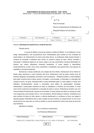 29
AGRUPAMENTO DE ESCOLAS DE SANTOS – CÓD. 150782
ESCOLA DO 1.º CICLO DO ENSINO BÁSICO DE MILANJO – Cód. 236240
Assunto: Solicitação de material livro e material não livro
Prezado senhor,
A escola de Milanjo encontra-se situada na aldeia de Milanjo. A sua biblioteca é muito
antiga, desactualizada e tem pouquíssimos livros. Sensibilizados pela vontade de criar condições de
oportunidade e de melhoramento do ensino para estes alunos, os professores desta escola tomaram a
iniciativa de remodelar a biblioteca para montar um pequeno espaço de lazer, estudo, formação e
informação. A biblioteca dispõe de um acervo antigo e por isso encontramos inúmeras dificuldades em
oferecer aos nossos utilizadores conteúdos atualizados. O nosso objetivo é disponibilizar
fundamentalmente a todos, livros novos, pertinentes e atualizados, para garantir-lhes uma pesquisa de
qualidade e uma leitura prazerosa.
Solicitamos a vossas excelências uma coleção de livros infantis, infantojuvenil, livros infantis em
Braille, jogos educativos e outros materiais não livros. Gostaríamos muito de poder receber livros de
diversas categorias: enciclopédias, dicionários, livros de pesquisa… Almejamos edificar a nossa biblioteca
para poder incentivar tanto a leitura quanto a formação, a comunicação, a informação e a educação das
crianças e jovens, em geral. Solicitamos-lhes a vossa inestimável ajuda. O nosso objetivo é montar uma
biblioteca, simultaneamente, escolar e comunitária, para efeitos de aprendizagem, formação,
solidariedade e preservação ambiental de todos os utilizadores e membros da comunidade. O nosso
maior sonho é potenciar principalmente a educação de todos os alunos. Pretendemos também criar uma
oficina de leitura formadora das crianças da comunidade. O nosso projeto visa retirar as crianças do medo
e da insegurança, para interagir entre si, com brincadeiras, oficinas teatrais e histórias. Acreditamos que
essa iniciativa irá trazer de volta valores, a infância abandonada e a confiança no futuro com alegria e
despreocupação. Pretendemos levar a cabo o projeto do saco da leitura: as crianças levam um livro numa
sacola para ler em casa para um irmão ou familiar ou escutar ativamente a leitura das obras da boca dos
seus familiares.
Aguardamos doações.
Com os melhores cumprimentos
Os Professores Bibliotecários
___________________________ ___________________________ _________________________
(Fátima Rodrigues) (Manuel Moura) (Adelaide Pacheco)
LARGO DE S. SEBASTIÃO, CAIXA POSTAL N.º 513, 4585-127 MILANJO Telf. 224501096
V/ Referência Sua Comunicação N/ Referência Data
Ofício n.º 1/2013-Fev Milanjo, 14-02-2013
Ex.
mo
Sr.:
Paulo Anunciação
Director do Departamento de Marketing e de
Relações Públicas da Porto Editora
(Of. 1)
 
