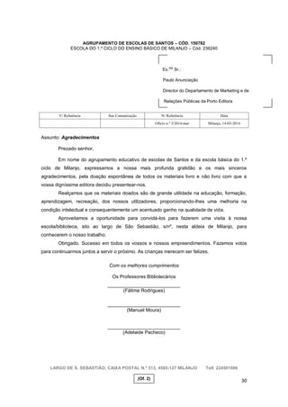 30
AGRUPAMENTO DE ESCOLAS DE SANTOS – CÓD. 150782
ESCOLA DO 1.º CICLO DO ENSINO BÁSICO DE MILANJO – Cód. 236240
Assunto: Agradecimentos
Prezado senhor,
Em nome do agrupamento educativo de escolas de Santos e da escola básica do 1.º
ciclo de Milanjo, expressamos a nossa mais profunda gratidão e os mais sinceros
agradecimentos, pela doação espontânea de todos os materiais livro e não livro com que a
vossa digníssima editora decidiu presentear-nos.
Realçamos que os materiais doados são de grande utilidade na educação, formação,
aprendizagem, recreação, dos nossos utilizadores, proporcionando-lhes uma melhoria na
condição intelectual e consequentemente um acentuado ganho na qualidade de vida.
Aproveitamos a oportunidade para convidá-los para fazerem uma visita à nossa
escola/biblioteca, sito ao largo de São Sebastião, s/nº, nesta aldeia de Milanjo, para
conhecerem o nosso trabalho.
Obrigado. Sucesso em todos os vossos e nossos empreendimentos. Fazemos votos
para continuarmos juntos a servir o próximo. As crianças merecem ser felizes.
Com os melhores cumprimentos
Os Professores Bibliotecários
___________________________
(Fátima Rodrigues)
___________________________
(Manuel Moura)
___________________________
(Adelaide Pacheco)
LARGO DE S. SEBASTIÃO, CAIXA POSTAL N.º 513, 4585-127 MILANJO Telf. 224501096
V/ Referência Sua Comunicação N/ Referência Data
Ofício n.º 2/2014-mar Milanjo, 14-03-2014
Ex.
mo
Sr.:
Paulo Anunciação
Director do Departamento de Marketing e de
Relações Públicas da Porto Editora
(Of. 2)
 