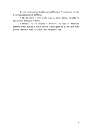 3
O nosso trabalho consta da elaboração do Manual de Procedimentos inerente
à biblioteca escolar da EB1 de Milanjo.
A EB1 de Milanjo é uma escola pequena, pobre, isolada, integrada no
Agrupamento de Escolas de Santos.
A biblioteca por ora encontra-se desinserida da Rede de Bibliotecas
Escolares (RBE), contudo, o manual assenta no pressuposto de que no futuro muito
próximo a biblioteca da EB1 de Milanjo estará integrada na RBE.
 