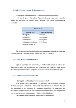 5
1- Seleção e Aquisição de Documentos
- Como pode ser feita a seleção e a aquisição do fundo documental?
- De acordo com o Manual de Procedimentos, os documentos recebidos
podem ser adquiridos por compra, oferta, permuta e por outras modalidades de
aquisição.
Na folha de anexo poderá consultar exemplares para aquisição de materiais,
junto das editoras, Câmara Municipal, entre outros, (Of.1; Of.2; Of.3)
2- Verificação dos documentos
Após a aquisição dos documentos, é fundamental verificar o estado dos
documentos antes de procedermos ao tratamento dos mesmos. Caso algum
documento esteja danificado, é obrigatório devolver o documento para substituição.
3- Tratamento de documentos
- Como pode ser feito o tratamento de documentos?
- De acordo com o Manual de Procedimentos, os documentos recebidos
desde que chegam à biblioteca e até que são disponibilizados ao utilizador têm que
ser submetidos a um conjunto de processos específicos. O tratamento dos
documentos consiste então num conjunto de operações particulares que vão permitir o
seu armazenamento, a sua localização e difusão pelos utilizadores.
- E quais são essas operações particulares na generalidade?
Documentos
Material Livro Material Não Livro
Monografias
Dicionários
Enciclopédias
Publicações Periódicas
(revistas, jornais…)
CD-Rom
CD (música)
Blu-ray Disc
DVD (filme)
 