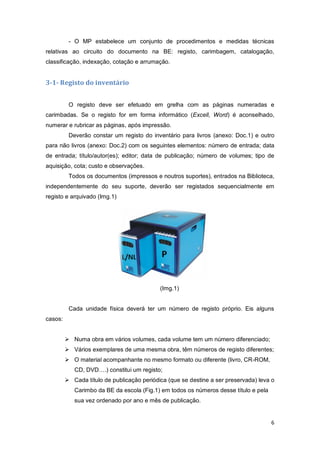 6
- O MP estabelece um conjunto de procedimentos e medidas técnicas
relativas ao circuito do documento na BE: registo, carimbagem, catalogação,
classificação, indexação, cotação e arrumação.
3-1- Registo do inventário
O registo deve ser efetuado em grelha com as páginas numeradas e
carimbadas. Se o registo for em forma informático (Excell, Word) é aconselhado,
numerar e rubricar as páginas, após impressão.
Deverão constar um registo do inventário para livros (anexo: Doc.1) e outro
para não livros (anexo: Doc.2) com os seguintes elementos: número de entrada; data
de entrada; título/autor(es); editor; data de publicação; número de volumes; tipo de
aquisição, cota; custo e observações.
Todos os documentos (impressos e noutros suportes), entrados na Biblioteca,
independentemente do seu suporte, deverão ser registados sequencialmente em
registo e arquivado (Img.1)
(Img.1)
Cada unidade física deverá ter um número de registo próprio. Eis alguns
casos:
 Numa obra em vários volumes, cada volume tem um número diferenciado;
 Vários exemplares de uma mesma obra, têm números de registo diferentes;
 O material acompanhante no mesmo formato ou diferente (livro, CR-ROM,
CD, DVD….) constitui um registo;
 Cada título de publicação periódica (que se destine a ser preservada) leva o
Carimbo da BE da escola (Fig.1) em todos os números desse título e pela
sua vez ordenado por ano e mês de publicação.
 