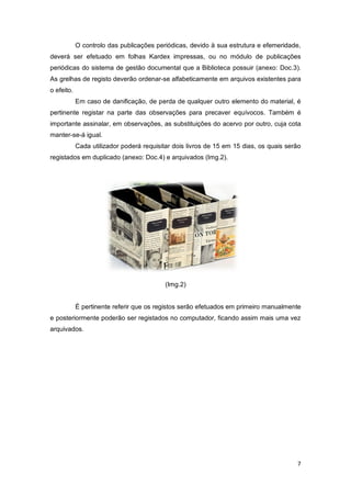 7
O controlo das publicações periódicas, devido à sua estrutura e efemeridade,
deverá ser efetuado em folhas Kardex impressas, ou no módulo de publicações
periódicas do sistema de gestão documental que a Biblioteca possuir (anexo: Doc.3).
As grelhas de registo deverão ordenar-se alfabeticamente em arquivos existentes para
o efeito.
Em caso de danificação, de perda de qualquer outro elemento do material, é
pertinente registar na parte das observações para precaver equívocos. Também é
importante assinalar, em observações, as substituições do acervo por outro, cuja cota
manter-se-á igual.
Cada utilizador poderá requisitar dois livros de 15 em 15 dias, os quais serão
registados em duplicado (anexo: Doc.4) e arquivados (Img.2).
(Img.2)
É pertinente referir que os registos serão efetuados em primeiro manualmente
e posteriormente poderão ser registados no computador, ficando assim mais uma vez
arquivados.
 