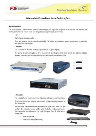 Manual de Procedimentos e Solicitações


Equipamentos
- A Vivo fornece a última milha para os links Intragov, ou seja, link do poste da escola até um armário de
metal, denominado “rack” onde são abrigados os seguintes equipamentos:
       . LP
       É a linha de dados privada;
       Tem seu próprio número de identificação; FDE utiliza um tradutor para esse número, resultando
       em um ID no Portal Vivo.
       . Modem
       Faz a conversão do sinal analógico que vem da LP, para digital;
       É a porta de comunicação do link. É possível que haja outro tipo, além dos apresentados
       abaixo, ou mais que um equipamento na mesma unidade escolar.




       . Roteador
       Faz o trabalho de endereçamento lógico da rede para suas interfaces;
       O roteador conecta a rede da sua escola à intragov que por sua vez se
       liga à internet.
       No roteador, trabalhamos com as Interfaces, que nada mais são que
       portas do roteador onde cada uma trabalha individualmente.
       Normalmente os roteadores na rede Intragov tem 2 interfaces,
       sendo elas:
               Interface WAN
               Interface LAN (ou Ethernet)


                                                                                                       10
 
