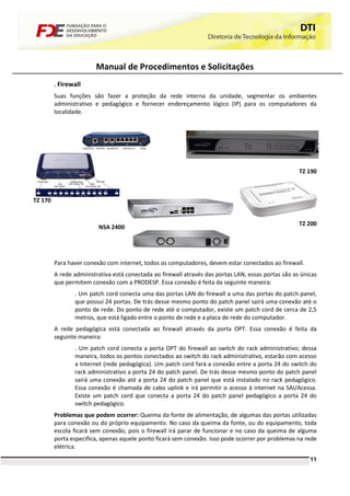 Manual de Procedimentos e Solicitações
         . Firewall
         Suas funções são fazer a proteção da rede interna da unidade, segmentar os ambientes
         administrativo e pedagógico e fornecer endereçamento lógico (IP) para os computadores da
         localidade.




                                                                                                     TZ 190



TZ 170


                                                                                                     TZ 200
                         NSA 2400




         Para haver conexão com internet, todos os computadores, devem estar conectados ao firewall.
         A rede administrativa está conectada ao firewall através das portas LAN, essas portas são as únicas
         que permitem conexão com a PRODESP. Essa conexão é feita da seguinte maneira:
                . Um patch cord conecta uma das portas LAN do firewall a uma das portas do patch panel,
                que possui 24 portas. De trás desse mesmo ponto do patch panel sairá uma conexão até o
                ponto de rede. Do ponto de rede até o computador, existe um patch cord de cerca de 2,5
                metros, que está ligado entre o ponto de rede e a placa de rede do computador.
         A rede pedagógica está conectada ao firewall através da porta OPT. Essa conexão é feita da
         seguinte maneira:
                . Um patch cord conecta a porta OPT do firewall ao switch do rack administrativo; dessa
                maneira, todos os pontos conectados ao switch do rack administrativo, estarão com acesso
                a Internet (rede pedagógica). Um patch cord fará a conexão entre a porta 24 do switch do
                rack administrativo a porta 24 do patch panel. De trás desse mesmo ponto do patch panel
                sairá uma conexão até a porta 24 do patch panel que está instalado no rack pedagógico.
                Essa conexão é chamada de cabo uplink e irá permitir o acesso à internet na SAI/Acessa.
                Existe um patch cord que conecta a porta 24 do patch panel pedagógico a porta 24 do
                switch pedagógico.
         Problemas que podem ocorrer: Queima da fonte de alimentação, de algumas das portas utilizadas
         para conexão ou do próprio equipamento. No caso da queima da fonte, ou do equipamento, toda
         escola ficará sem conexão, pois o firewall irá parar de funcionar e no caso da queima de alguma
         porta especifica, apenas aquele ponto ficará sem conexão. Isso pode ocorrer por problemas na rede
         elétrica.
                                                                                                         11
 