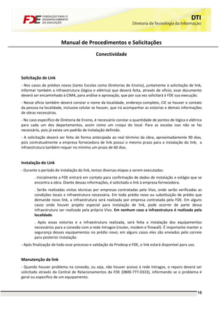 Manual de Procedimentos e Solicitações
                                             Conectividade



Solicitação de Link
- Nos casos de prédios novos (tanto Escolas como Diretorias de Ensino), juntamente à solicitação de link,
informar também a infraestrutura (lógica e elétrica) que deverá feita, através de oficio; esse documento
deverá ser encaminhado à CIMA, para análise e aprovação, que por sua vez solicitará à FDE sua execução.
- Nesse oficio também deverá constar o nome da localidade, endereço completo, CIE se houver e contato
da pessoa na localidade, inclusive celular se houver, que irá acompanhar as vistorias e demais informações
de obras necessárias.
- No caso específico de Diretoria de Ensino, é necessário constar a quantidade de pontos de lógica e elétrica
para cada um dos departamentos, assim como um croqui do local. Para as escolas isso não se faz
necessário, pois já existe um padrão de instalação definido.
- A solicitação deverá ser feita de forma antecipada ao real término da obra, aproximadamente 90 dias,
pois contratualmente a empresa fornecedora de link possui o mesmo prazo para a instalação do link; a
infraestrutura também requer no mínimo um prazo de 60 dias.


Instalação do Link
- Durante o período de instalação do link, temos diversas etapas a serem executadas:
        . Inicialmente a FDE entrará em contato para confirmação de dados de instalação e estágio que se
        encontra a obra. Diante dessas informações, é solicitado o link à empresa fornecedora.
        . Serão realizadas visitas técnicas por empresas contratadas pela Vivo, onde serão verificadas as
        condições locais e infraestrutura necessária. Em todo prédio novo ou substituição de prédio que
        demande novo link, a infraestrutura será realizada por empresa contratada pela FDE. Em alguns
        casos onde houver projeto especial para instalação de link, pode ocorrer de parte dessa
        infraestrutura ser realizada pela própria Vivo. Em nenhum caso a infraestrutura é realizada pela
        localidade.
        . Após essas vistorias e a infraestrutura realizada, será feita a instalação dos equipamentos
        necessários para a conexão com a rede Intragov (router, modem e firewall). É importante manter a
        segurança desses equipamentos no prédio novo; em alguns casos eles são enviados pelo correio
        para posterior instalação.
- Após finalização de todo esse processo e validação da Prodesp e FDE, o link estará disponível para uso.


Manutenção de link
- Quando houver problema na conexão, ou seja, não houver acesso à rede Intragov, o reparo deverá ser
solicitado através da Central de Relacionamentos da FDE (0800-777-0333), informando se o problema é
geral ou especifico de um equipamento.


                                                                                                            15
 