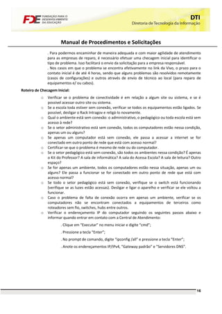 Manual de Procedimentos e Solicitações
               . Para podermos encaminhar de maneira adequada e com maior agilidade de atendimento
               para as empresas de reparo, é necessário efetuar uma checagem inicial para identificar o
               tipo de problema. Isso facilitará o envio da solicitação para a empresa responsável.
               . Nos casos em que o problema se encontra efetivamente no link da Vivo, o prazo para o
               contato inicial é de até 4 horas, sendo que alguns problemas são resolvidos remotamente
               (casos de configurações) e outros através de envio de técnico ao local (para reparo de
               equipamentos e/ ou cabos).
Roteiro de Checagem Inicial:
           o   Verificar se o problema de conectividade é em relação a algum site ou sistema, e se é
               possível acessar outro site ou sistema.
           o   Se a escola toda estiver sem conexão, verificar se todos os equipamentos estão ligados. Se
               possível, desligar o Rack Intragov e religá-lo novamente.
           o   Qual o ambiente está sem conexão: o administrativo, o pedagógico ou toda escola está sem
               acesso à rede?
           o   Se o setor administrativo está sem conexão, todos os computadores estão nessa condição,
               apenas um ou alguns?
           o   Se apenas um computador está sem conexão, ele passa a acessar a internet se for
               conectado em outro ponto de rede que está com acesso normal?
           o   Certificar-se que o problema é mesmo de rede ou do computador.
           o   Se o setor pedagógico está sem conexão, são todos os ambientes nessa condição? É apenas
               o Kit do Professor? A sala de informática? A sala do Acessa Escola? A sala de leitura? Outro
               espaço?
           o   Se for apenas um ambiente, todos os computadores estão nessa situação, apenas um ou
               alguns? Ele passa a funcionar se for conectado em outro ponto de rede que está com
               acesso normal?
           o   Se todo o setor pedagógico está sem conexão, verifique se o switch está funcionando
               (verifique se as luzes estão acessas). Desligar e ligar o aparelho e verificar se ele voltou a
               funcionar.
           o   Caso o problema de falta de conexão ocorra em apenas um ambiente, verificar se os
               computadores não se encontram conectados a equipamentos de terceiros como
               roteadores sem fio, switches, hubs entre outros.
           o   Verificar o endereçamento IP do computador seguindo os seguintes passos abaixo e
               informar quando entrar em contato com a Central de Atendimento:
                      . Clique em “Executar” no menu iniciar e digite “cmd”;
                      . Pressione a tecla “Enter”;
                      . No prompt de comando, digite “ipconfig /all” e pressione a tecla “Enter”;
                      . Anote os endereçamentos IP/IPv4, “Gateway padrão” e “Servidores DNS”.




                                                                                                          16
 
