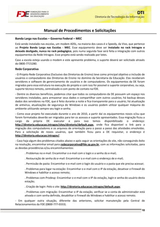 Manual de Procedimentos e Solicitações
Banda Larga nas Escolas – Governo Federal – MEC
Está sendo instalado nas escolas, um modem ADSL, na maioria dos casos é o Speedy, da Vivo, que pertence
ao Projeto Banda Larga nas Escolas - MEC. Esse equipamento deve ser instalado no rack Intragov e
deixado desligado, nunca no rack pedagógico, pois numa segunda fase será feita a integração com outros
equipamentos da Rede Intragov. Esse projeto está sendo realizado por lotes.
Caso a escola esteja usando o modem e este apresente problema, o suporte deverá ser solicitado através
do 0800-7715280.
Rede Corporativa
- O Projeto Rede Corporativa (Exclusivo das Diretorias de Ensino) teve como principal objetivo a inclusão de
usuários e computadores das Diretorias de Ensino no domínio da Secretaria da Educação. Elas receberam
servidores e software de gerenciamento de usuários e de computadores. Os equipamentos da DE foram
migrados para essa estrutura na execução do projeto e com isso foi possível o suporte corporativo, ou seja,
suporte técnico remoto, centralizado e com ponto de contato na FDE.
- Dentre os diversos benefícios, podemos citar que todos os computadores da DE possuem um espaço nos
servidores instalados, para armazenar seus dados e compartilhar com outros usuários; há backup desses
dados dos servidores na FDE, que é feito durante a noite e fica transparente para o usuário; há atualização
de antivírus, atualizações de segurança do Windows e os usuários podem utilizar qualquer máquina do
ambiente utilizando sempre seu login e senha.
- Como esse projeto foi executado durante o ano de 2010, a partir daí os equipamentos novos e/ou que
forem formatados deverão ser migrados para ter os acessos e suporte apresentados. Essa migração ficou a
cargo da própria DE executar e para isso temos disponibilizado o endereço:
http://diretoria.educacao.intragov/sites/diretorio/default.aspx, onde fica disponível o link para a
migração dos computadores e os arquivos de orientação para o passo a passo das atividades envolvidas.
Para a solicitação de novos usuários, que também ficou para a DE requisitar, o endereço é
http://diretoria.educacao.intragov/.
- Caso haja algum dos problemas citados abaixo e após seguir as orientações do site, não conseguindo êxito
na resolução, encaminhar email para redecorporativa@fde.sp.gov.br, com as informações solicitadas, para
as devidas providências e/ou encaminhamentos:
       . Problemas no e-mail: Encaminhar o e-mail com o login e a senha do e-mail;
       . Restauração de senha do e-mail: Encaminhar o e-mail com o endereço de e-mail;
       . Permissão de pasta: Encaminhar o e-mail com o login do usuário e a pasta que ele precisa acessar;
       . Problemas para logar na estação: Encaminhar o e-mail com o IP da estação, desativar o Firewall do
       Windows e habilitar o acesso remoto;
       . Problemas com Prodesp: Encaminhar o e-mail com o IP da estação, login e senha do usuário desta
       estação;
       . Criação de login: Pelo o site: http://diretoria.educacao.intragov/default.aspx;
       . Problemas com migração: Encaminhar o IP da estação, verificar se a conta de administrador está
       ativada e com senha definida, desabilitar o Firewall do Windows e habilitar o acesso remoto.
- Em qualquer outra situação, diferente das anteriores, solicitar manutenção pela Central de
Relacionamentos da FDE (0800-777-0333).
                                                                                                         18
 