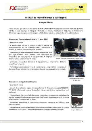 Manual de Procedimentos e Solicitações
                                           Computadores

Tendo em vista que a maioria das escolas da Rede Estadual têm salas do Acessa Escola, montadas de forma
híbrida, ou seja, o parque tecnológico é formado por dois ou mais tipos de máquinas, de fornecedores
diferentes, seguem os procedimentos para solicitação de reparo de cada um dos fornecedores atuais.


Reparos nos Computadores Itautec – 2º Sem. 2012
- Garantia: 48 meses
- A escola deve solicitar o reparo através da Central de
Relacionamentos da FDE (0800-777-0333), informando o
número de série do equipamento com problema.
- Esta solicitação é encaminhada à empresa responsável para
que seja realizada visita técnica, para verificação da
necessidade de troca/reparo do equipamento. A empresa
deverá visitar a escola em até 08 horas.                           Imagem: Estação de trabalho Itautec – 2º Sem. 2012

- Verificada a necessidade de reparo do equipamento, a empresa terá 16 horas
para efetuar o reparo.
- Verificada a necessidade de troca do equipamento a empresa terá o prazo de 10
dias para efetuar a troca, mas empresa deverá deixar outro equipamento no lugar.




                                                                                            Imagem: Notebook Itautec –
                                                                                                  2º Sem. 2012
Reparos nos Computadores Daruma
- Garantia: 36 meses
- A escola deve solicitar o reparo através da Central de Relacionamentos da FDE (0800-
777-0333), informando o nome da escola, e número de série do equipamento com
problema.
- Esta solicitação é encaminhada à empresa responsável para que seja realizada visita
técnica, para verificação da necessidade de troca/reparo do equipamento. A empresa
deverá visitar a escola em até 16 horas.
- Verificada a necessidade de reparo do equipamento, a empresa terá 16 horas para
efetuar o reparo.
- Verificada a necessidade de troca do equipamento a empresa terá o prazo de 15 dias
para efetuar a troca, mas a empresa deverá deixar outro equipamento no lugar.                  Imagem: CPU Daruma




                                                                                                                   19
 