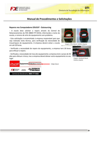 Manual de Procedimentos e Solicitações


Reparos nos Computadores EDUCAT - Outsourcing
- A escola deve solicitar o reparo através da Central de
Relacionamentos da FDE (0800-777-0333), informando o nome da
escola, e número de série do equipamento com problema.
- Esta solicitação é encaminhada à empresa responsável para que
seja realizada visita técnica, para verificação da necessidade de
troca/reparo do equipamento. A empresa deverá visitar a escola
                                                                       Imagem: CPUs Educat. Verificar etiqueta.
em até 30 horas.
- Verificada a necessidade de reparo do equipamento, a empresa terá 30 horas
para efetuar o reparo.
- Verificada a necessidade de troca do equipamento a empresa terá o prazo de 05
dias para efetuar a troca, mas a empresa deverá deixar outro equipamento no seu
lugar.                                                                                Imagem: Notebook Educat.
                                                                                      Verificar etiqueta.

                                                     Código Educat




                                                                                                                  20
 