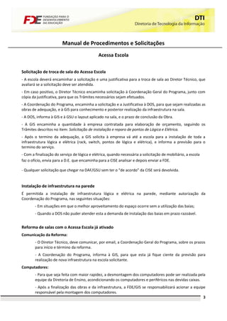Manual de Procedimentos e Solicitações
                                              Acessa Escola


Solicitação de troca de sala do Acessa Escola
- A escola deverá encaminhar a solicitação e uma justificativa para a troca de sala ao Diretor Técnico, que
avaliará se a solicitação deve ser atendida.
- Em caso positivo, o Diretor Técnico encaminha solicitação à Coordenação Geral do Programa, junto com
cópia da justificativa, para que os Trâmites necessários sejam efetuados.
- A Coordenação do Programa, encaminha a solicitação e a Justificativa à DOS, para que sejam realizadas as
obras de adequação, e à GIS para conhecimento e posterior realização da infraestrutura na sala.
- A DOS, informa à GIS e à GSU o layout aplicado na sala, e o prazo de conclusão da Obra.
- A GIS encaminha a quantidade à empresa contratada para elaboração de orçamento, seguindo os
Trâmites descritos no item: Solicitação de instalação e reparo de pontos de Lógica e Elétrica.
- Após o termino da adequação, a GIS solicita à empresa vá até a escola para a instalação de toda a
infraestrutura lógica e elétrica (rack, switch, pontos de lógica e elétrica), e informa a previsão para o
termino do serviço.
- Com a finalização do serviço de lógica e elétrica, quando necessária a solicitação de mobiliário, a escola
faz o ofício, envia para a D.E. que encaminha para a CISE analisar e depois enviar a FDE.

- Qualquer solicitação que chegar na DAF/GSU sem ter o “de acordo” da CISE será devolvida.


Instalação de infraestrutura na parede
É permitida a instalação de infraestrutura lógica e elétrica na parede, mediante autorização da
Coordenação do Programa, nas seguintes situações:
        - Em situações em que o melhor aproveitamento do espaço ocorre sem a utilização das baias;
        - Quando a DOS não puder atender esta a demanda de instalação das baias em prazo razoável.


Reforma de salas com o Acessa Escola já ativado
Comunicação da Reforma:
        - O Diretor Técnico, deve comunicar, por email, a Coordenação Geral do Programa, sobre os prazos
        para início e término da reforma.
        - A Coordenação do Programa, informa à GIS, para que esta já fique ciente da previsão para
        realização de nova infraestrutura na escola solicitante.
Computadores:
        - Para que seja feita com maior rapidez, a desmontagem dos computadores pode ser realizada pela
        equipe da Diretoria de Ensino, acondicionando os computadores e periféricos nas devidas caixas.
        - Após a finalização das obras e da infraestrutura, a FDE/GIS se responsabilizará acionar a equipe
        responsável pela montagem dos computadores.
                                                                                                               3
 