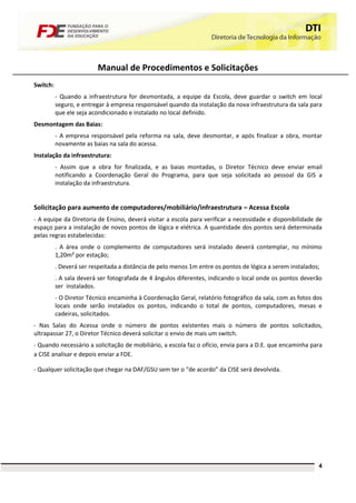Manual de Procedimentos e Solicitações
Switch:
          - Quando a infraestrutura for desmontada, a equipe da Escola, deve guardar o switch em local
          seguro, e entregar à empresa responsável quando da instalação da nova infraestrutura da sala para
          que ele seja acondicionado e instalado no local definido.
Desmontagem das Baias:
          - A empresa responsável pela reforma na sala, deve desmontar, e após finalizar a obra, montar
          novamente as baias na sala do acessa.
Instalação da infraestrutura:
          - Assim que a obra for finalizada, e as baias montadas, o Diretor Técnico deve enviar email
          notificando a Coordenação Geral do Programa, para que seja solicitada ao pessoal da GIS a
          instalação da infraestrutura.


Solicitação para aumento de computadores/mobiliário/infraestrutura – Acessa Escola
- A equipe da Diretoria de Ensino, deverá visitar a escola para verificar a necessidade e disponibilidade de
espaço para a instalação de novos pontos de lógica e elétrica. A quantidade dos pontos será determinada
pelas regras estabelecidas:
          . A área onde o complemento de computadores será instalado deverá contemplar, no mínimo
          1,20m² por estação;
          . Deverá ser respeitada a distância de pelo menos 1m entre os pontos de lógica a serem instalados;
          . A sala deverá ser fotografada de 4 ângulos diferentes, indicando o local onde os pontos deverão
          ser instalados.
          - O Diretor Técnico encaminha à Coordenação Geral, relatório fotográfico da sala, com as fotos dos
          locais onde serão instalados os pontos, indicando o total de pontos, computadores, mesas e
          cadeiras, solicitados.
- Nas Salas do Acessa onde o número de pontos existentes mais o número de pontos solicitados,
ultrapassar 27, o Diretor Técnico deverá solicitar o envio de mais um switch.
- Quando necessário a solicitação de mobiliário, a escola faz o ofício, envia para a D.E. que encaminha para
a CISE analisar e depois enviar a FDE.

- Qualquer solicitação que chegar na DAF/GSU sem ter o “de acordo” da CISE será devolvida.




                                                                                                           4
 