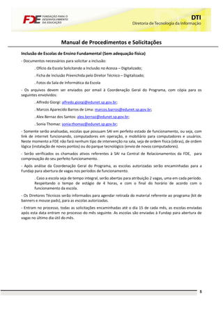 Manual de Procedimentos e Solicitações
Inclusão de Escolas de Ensino Fundamental (Sem adequação física)
- Documentos necessários para solicitar a inclusão:
       . Ofício da Escola Solicitando a Inclusão no Acessa – Digitalizado;
       . Ficha de Inclusão Preenchida pelo Diretor Técnico – Digitalizado;
       . Fotos da Sala de Informática da Escola
- Os arquivos devem ser enviados por email à Coordenação Geral do Programa, com cópia para os
seguintes envolvidos:
       . Alfredo Giorgi: alfredo.giorgi@edunet.sp.gov.br;
       . Marcos Aparecido Barros de Lima: marcos.barros@edunet.sp.gov.br;
       . Alex Bernaz dos Santos: alex.bernaz@edunet.sp.gov.br;
       . Sonia Thomaz: sonia.thomaz@edunet.sp.gov.br;
- Somente serão analisadas, escolas que possuam SAI em perfeito estado de funcionamento, ou seja, com
link de internet funcionando, computadores em operação, e mobiliário para computadores e usuários.
Neste momento a FDE não fará nenhum tipo de intervenção na sala, seja de ordem física (obras), de ordem
lógica (instalação de novos pontos) ou do parque tecnológico (envio de novos computadores).
- Serão verificados os chamados ativos referentes à SAI na Central de Relacionamentos da FDE, para
comprovação do seu perfeito funcionamento.
- Após análise da Coordenação Geral do Programa, as escolas autorizadas serão encaminhadas para a
Fundap para abertura de vagas nos períodos de funcionamento.
       . Caso a escola seja de tempo integral, serão abertas para atribuição 2 vagas, uma em cada período.
       Respeitando o tempo de estágio de 4 horas, e com o final do horário de acordo com o
       funcionamento da escola.
- Os Diretores Técnicos serão informados para agendar retirada do material referente ao programa (kit de
banners e mouse pads), para as escolas autorizadas.
- Entram no processo, todas as solicitações encaminhadas até o dia 15 de cada mês, as escolas enviadas
após esta data entram no processo do mês seguinte. As escolas são enviadas à Fundap para abertura de
vagas no último dia útil do mês.




                                                                                                        5
 