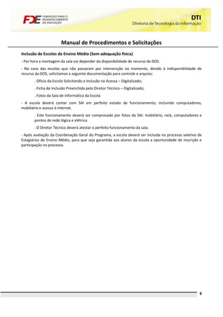 Manual de Procedimentos e Solicitações
Inclusão de Escolas de Ensino Médio (Sem adequação física)
- Por hora a montagem da sala vai depender da disponibilidade de recurso da DOS.
- No caso das escolas que não passaram por intervenção no momento, devido à indisponibilidade de
recurso da DOS, solicitamos a seguinte documentação para controle e arquivo:
       . Ofício da Escola Solicitando a Inclusão no Acessa – Digitalizado;
       . Ficha de Inclusão Preenchida pelo Diretor Técnico – Digitalizado;
       . Fotos da Sala de Informática da Escola
- A escola deverá contar com SAI em perfeito estado de funcionamento; incluindo computadores,
mobiliário e acesso à internet.
       . Este funcionamento deverá ser comprovado por fotos da SAI: mobiliário, rack, computadores e
       pontos de rede lógica e elétrica.
       . O Diretor Técnico deverá atestar o perfeito funcionamento da sala.
- Após avaliação da Coordenação Geral do Programa, a escola deverá ser incluída no processo seletivo de
Estagiários de Ensino Médio, para que seja garantida aos alunos da escola a oportunidade de inscrição e
participação no processo.




                                                                                                     6
 