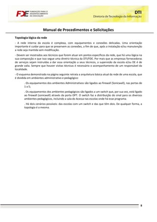 Manual de Procedimentos e Solicitações
Topologia lógica da rede
- A rede interna da escola é complexa, com equipamentos e conexões delicadas. Uma orientação
importante é cuidar para que se preservem as conexões, a fim de que, após a instalação e/ou manutenção
a rede seja mantida sem modificação.
- Devem ser mostrados aos técnicos que forem atuar em pontos específicos da rede, que há uma lógica na
sua composição e que isso segue uma diretriz técnica da DTI/FDE. Por mais que as empresas fornecedoras
de serviços sejam instruídas a dar essa orientação a seus técnicos, a supervisão da escola e/ou DE é de
grande valia. Sempre que houver visitas técnicas é necessário o acompanhamento de um responsável da
localidade.
- O esquema demonstrado na página seguinte retrata a arquitetura básica atual da rede de uma escola, que
é dividida em ambientes administrativo e pedagógico:
       . Os equipamentos dos ambientes Administrativos são ligados ao firewall (Sonicwall), nas portas de
       1 a 5;
       . Os equipamentos dos ambientes pedagógicos são ligados a um switch que, por sua vez, está ligado
       ao firewall (sonicwall) através da porta OPT. O switch faz a distribuição do sinal para os diversos
       ambientes pedagógicos, incluindo a sala do Acessa nas escolas onde há esse programa.
       . Há dois cenários possíveis: das escolas com um switch e das que têm dois. De qualquer forma, a
       topologia é a mesma.




                                                                                                        8
 