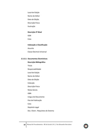 Local de Edição
Nome do Editor
Data da Edição
Descrição Física
Ilustração
Descrição 2º Nível
ISSN
Cota
Indexação e Classificação
Assunto
Classe Decimal Universal

2.3.3.3. Documentos Electrónicos
Descrição Bibliográfica
Título
Responsabilidade
Local de Edição
Nome do Editor
Data da Edição
Colecção
Descrição Física
Notas Gerais
ISBN
Língua do Documento
País de Publicação
Cota
Depósito Legal
Doc. Electr.: Requisitos do Sistema

10 Manual de Procedimentos - BE da Escola E. B. 2, 3 de Alexandre Herculano

 