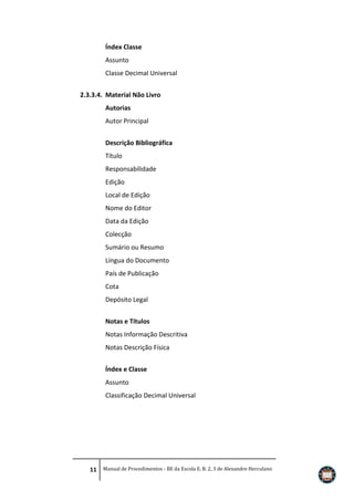 Índex Classe
Assunto
Classe Decimal Universal
2.3.3.4. Material Não Livro
Autorias
Autor Principal
Descrição Bibliográfica
Título
Responsabilidade
Edição
Local de Edição
Nome do Editor
Data da Edição
Colecção
Sumário ou Resumo
Língua do Documento
País de Publicação
Cota
Depósito Legal
Notas e Títulos
Notas Informação Descritiva
Notas Descrição Física
Índex e Classe
Assunto
Classificação Decimal Universal

11 Manual de Procedimentos - BE da Escola E. B. 2, 3 de Alexandre Herculano

 