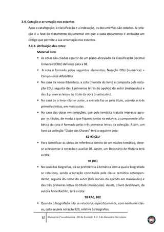 2.4. Cotação e arrumação nas estantes
Após a catalogação, a classificação e a indexação, os documentos são cotados. A cotação é a fase do tratamento documental em que a cada documento é atribuído um
código que permite a sua arrumação nas estantes.
2.4.1. Atribuição das cotas:
Material livro
 As cotas são criadas a partir de um plano abreviado da Classificação Decimal
Universal (CDU) definido para a BE.
 A cota é formada pelos seguintes elementos: Notação CDU (numérica) +
Componente Alfabética.
 No caso da nossa Biblioteca, a cota (morada do livro) é composta pela notação CDU, seguida das 3 primeiras letras do apelido do autor (maiúsculas) e
das 3 primeiras letras do título da obra (maiúsculas).
 No caso de o livro não ter autor, a entrada faz-se pelo título, usando as três
primeiras letras, em maiúsculas.
 No caso das obras em colecções, que pela temática tratada interessa agrupar os títulos, de modo a que fiquem juntos na estante, a componente alfabética da cota é formada pelas três primeiras letras da colecção. Assim, um
livro da colecção “Clube das Chaves” terá a seguinte cota:
82-93 CLU
 Para identificar as obras de referência dentro de um núcleo temático, devese acrescentar à notação o auxiliar 03. Assim, um Dicionário de História terá
a cota:
94 (03)
 No caso das biografias, dá-se preferência à temática com a qual o biografado
se relaciona, sendo a notação constituída pela classe temática correspondente, seguida do nome do autor (três iniciais do apelido em maiúsculas) e
das três primeiras letras do título (maiúsculas). Assim, o livro Beethoven, da
autora Anne Rachlin, terá a cota:
78 RAC, BEE
 Quando o biografado não se relaciona, especificamente, com nenhuma classe, opta-se pela notação 929, relativa às biografias.
12 Manual de Procedimentos - BE da Escola E. B. 2, 3 de Alexandre Herculano

 