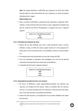 Nota: Os artigos definidos e indefinidos que aparecem no início dos títulos
não são tidos em conta para efeito de cota, usando-se as iniciais da palavra
imediatamente a seguir.
Material Não Livro
 Para o material multimédia e audiovisual são colocadas as seguintes informações: as três primeiras letras do título ou autor, seguidas da notação e do
tipo de material. No DVD O Principezinho, a etiqueta fica com o seguinte
aspecto.
Escola E. B. 2, 3 de Alexandre Herculano
PRI
82 DVD

2.4.2. Colocação das etiquetas de cotas
 Depois de ter sido atribuída uma cota a cada documento (que é escrita,
também, a lápis, na folha de rosto), aquela escreve-se numa pequena etiqueta que se cola nos documentos, nas lombadas, sempre à mesma distância.
 As etiquetas das cotas apresentam as cores das classes da CDU.
 Uma vez colocadas as etiquetas, são protegidas com uma tira de película
autocolante transparente, para evitar que se danifiquem.
 A etiqueta da Cota toma o seguinte aspecto:
Escola E. B. 2, 3 de Alexandre Herculano
AND
FAD
82-93

2.4.3. Colocação/arrumação dos livros nas estantes
 Os livros, na Biblioteca, estão organizados/arrumados nas estantes, por
assuntos, em modelo de livre acesso. Todas as estantes têm um número,
uma cor e o assunto principal que ele representa. Cada assunto está indicado no cimo das estantes e nas próprias prateleiras.
 Dentro de cada assunto, a arrumação faz-se por ordem alfabética dos apelidos do autor.
13 Manual de Procedimentos - BE da Escola E. B. 2, 3 de Alexandre Herculano

 