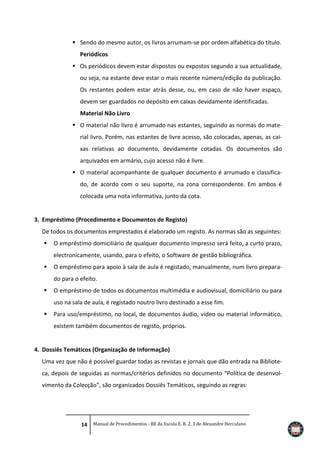  Sendo do mesmo autor, os livros arrumam-se por ordem alfabética do título.
Periódicos
 Os periódicos devem estar dispostos ou expostos segundo a sua actualidade,
ou seja, na estante deve estar o mais recente número/edição da publicação.
Os restantes podem estar atrás desse, ou, em caso de não haver espaço,
devem ser guardados no depósito em caixas devidamente identificadas.
Material Não Livro
 O material não livro é arrumado nas estantes, seguindo as normas do material livro. Porém, nas estantes de livre acesso, são colocadas, apenas, as caixas relativas ao documento, devidamente cotadas. Os documentos são
arquivados em armário, cujo acesso não é livre.
 O material acompanhante de qualquer documento é arrumado e classificado, de acordo com o seu suporte, na zona correspondente. Em ambos é
colocada uma nota informativa, junto da cota.

3. Empréstimo (Procedimento e Documentos de Registo)
De todos os documentos emprestados é elaborado um registo. As normas são as seguintes:


O empréstimo domiciliário de qualquer documento impresso será feito, a curto prazo,
electronicamente, usando, para o efeito, o Software de gestão bibliográfica.



O empréstimo para apoio à sala de aula é registado, manualmente, num livro preparado para o efeito.



O empréstimo de todos os documentos multimédia e audiovisual, domiciliário ou para
uso na sala de aula, é registado noutro livro destinado a esse fim.



Para uso/empréstimo, no local, de documentos áudio, vídeo ou material informático,
existem também documentos de registo, próprios.

4. Dossiês Temáticos (Organização de Informação)
Uma vez que não é possível guardar todas as revistas e jornais que dão entrada na Biblioteca, depois de seguidas as normas/critérios definidos no documento “Política de desenvolvimento da Colecção”, são organizados Dossiês Temáticos, seguindo as regras:

14 Manual de Procedimentos - BE da Escola E. B. 2, 3 de Alexandre Herculano

 