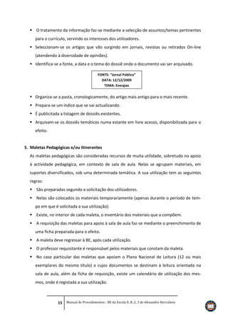  O tratamento da informação faz-se mediante a selecção de assuntos/temas pertinentes
para o currículo, servindo os interesses dos utilizadores.
 Seleccionam-se os artigos que vão surgindo em jornais, revistas ou retirados On-line
(atendendo à diversidade de opiniões).
 Identifica-se a fonte, a data e o tema do dossiê onde o documento vai ser arquivado.
FONTE: “Jornal Público”
DATA: 12/12/2009
TEMA: Energias

 Organiza-se a pasta, cronologicamente, do artigo mais antigo para o mais recente.
 Prepara-se um índice que se vai actualizando.
 É publicitada a listagem de dossiês existentes.
 Arquivam-se os dossiês temáticos numa estante em livre acesso, disponibilizada para o
efeito.

5. Maletas Pedagógicas e/ou Itinerantes
As maletas pedagógicas são consideradas recursos de muita utilidade, sobretudo no apoio
à actividade pedagógica, em contexto de sala de aula. Nelas se agrupam materiais, em
suportes diversificados, sob uma determinada temática. A sua utilização tem as seguintes
regras:
 São preparadas segundo a solicitação dos utilizadores.
 Nelas são colocados os materiais temporariamente (apenas durante o período de tempo em que é solicitada a sua utilização).
 Existe, no interior de cada maleta, o inventário dos materiais que a compõem.
 A requisição das maletas para apoio à sala de aula faz-se mediante o preenchimento de
uma ficha preparada para o efeito.
 A maleta deve regressar à BE, após cada utilização.
 O professor requisitante é responsável pelos materiais que constam da maleta.
 No caso particular das maletas que apoiam o Plano Nacional de Leitura (12 ou mais
exemplares do mesmo título) e cujos documentos se destinam à leitura orientada na
sala de aula, além da ficha de requisição, existe um calendário de utilização dos mesmos, onde é registada a sua utilização.

15 Manual de Procedimentos - BE da Escola E. B. 2, 3 de Alexandre Herculano

 