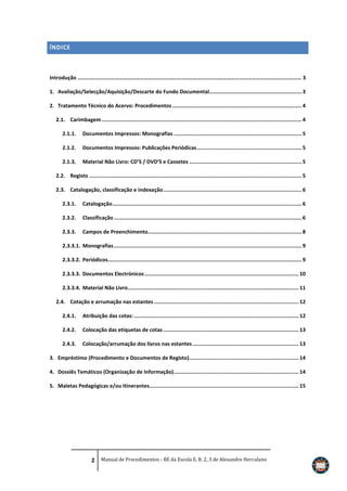 ÍNDICE

Introdução ……………………………………………………………………………………………………………………………………………… 3
1. Avaliação/Selecção/Aquisição/Descarte do Fundo Documental............................................................ 3
2. Tratamento Técnico do Acervo: Procedimentos .................................................................................... 4
2.1. Carimbagem .................................................................................................................................. 4
2.1.1.

Documentos Impressos: Monografias ................................................................................... 5

2.1.2.

Documentos Impressos: Publicações Periódicas .................................................................... 5

2.1.3.

Material Não Livro: CD’S / DVD’S e Cassetes ......................................................................... 5

2.2. Registo .......................................................................................................................................... 5
2.3. Catalogação, classificação e indexação .......................................................................................... 6
2.3.1.

Catalogação ........................................................................................................................... 6

2.3.2.

Classificação .......................................................................................................................... 6

2.3.3.

Campos de Preenchimento.................................................................................................... 8

2.3.3.1. Monografias .......................................................................................................................... 9
2.3.3.2. Periódicos.............................................................................................................................. 9
2.3.3.3. Documentos Electrónicos .................................................................................................... 10
2.3.3.4. Material Não Livro............................................................................................................... 11
2.4. Cotação e arrumação nas estantes .............................................................................................. 12
2.4.1.

Atribuição das cotas: ........................................................................................................... 12

2.4.2.

Colocação das etiquetas de cotas ........................................................................................ 13

2.4.3.

Colocação/arrumação dos livros nas estantes ..................................................................... 13

3. Empréstimo (Procedimento e Documentos de Registo) ....................................................................... 14
4. Dossiês Temáticos (Organização de Informação) ................................................................................. 14
5. Maletas Pedagógicas e/ou Itinerantes................................................................................................. 15

2 Manual de Procedimentos - BE da Escola E. B. 2, 3 de Alexandre Herculano

 