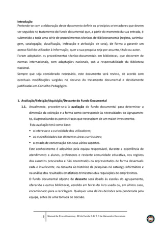 Introdução
Pretende-se com a elaboração deste documento definir os princípios orientadores que devem
ser seguidos no tratamento do fundo documental que, a partir do momento da sua entrada, é
submetido a toda uma série de procedimentos técnicos de Biblioteconomia (registo, carimbagem, catalogação, classificação, indexação e atribuição de cota), de forma a garantir um
acesso fácil do utilizador à informação, quer a sua pesquisa seja por assunto, título ou autor.
Foram adoptados os procedimentos técnico-documentais em bibliotecas, que decorrem de
normas internacionais, com adaptações nacionais, sob a responsabilidade da Biblioteca
Nacional.
Sempre que seja considerado necessário, este documento será revisto, de acordo com
eventuais modificações surgidas no decurso do tratamento documental e devidamente
justificadas em Conselho Pedagógico.

1. Avaliação/Selecção/Aquisição/Descarte do Fundo Documental
1.1. Anualmente, proceder-se-á à avaliação do fundo documental para determinar a
dimensão da colecção e a forma como corresponde às necessidades do Agrupamento, diagnosticando os pontos fracos que necessitam de um maior investimento.
Esta avaliação terá como base:
 o interesse e a curiosidade dos utilizadores;
 as especificidades das diferentes áreas curriculares;
 o estado de conservação dos seus vários suportes.
Este conhecimento é adquirido pela equipa responsável, durante a experiência de
atendimento a alunos, professores e restante comunidade educativa, nos registos
dos assuntos procurados e não encontrados ou representados de forma desactualizada e insuficiente, na consulta ao histórico de pesquisas no catálogo informático e
na análise dos resultados estatísticos trimestrais das requisições de empréstimos.
O fundo documental objecto de descarte será doado às escolas do agrupamento,
oferecido a outras bibliotecas, vendido em feiras do livro usado ou, em último caso,
encaminhado para a reciclagem. Qualquer uma destas decisões será ponderada pela
equipa, antes de uma tomada de decisão.

3 Manual de Procedimentos - BE da Escola E. B. 2, 3 de Alexandre Herculano

 