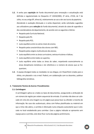 1.2. A verba para aquisição de fundo documental para renovação e actualização está
definida e regulamentada no Despacho nº 13224/2003, 2ª série, nº154, de 7 de
Julho, no seu artigo 8º, alínea b), relativamente ao uso a dar aos lucros da papelaria.
Atendendo à avaliação efectuada e à verba disponível, serão solicitadas sugestões
aos utilizadores para selecção do fundo documental, através da caixa de sugestões e
dos coordenadores de departamento, de acordo com os seguintes critérios:
 Respeito pelo Currículo National;
 Respeito pelo PE;
 Respeito pelo PCE;
 Justo equilíbrio entre os vários níveis de ensino;
 Respeito pelas características dos alunos com NEE;
 Respeito pelas origens multiculturais dos alunos;
 Justo equilíbrio entre as áreas curriculares, extracurriculares e lúdicas;
 Justo equilíbrio entre todos os suportes;
 Justo equilíbrio entre todas as áreas do saber, respeitando essencialmente as
áreas disciplinares temáticas e de referência e o número de alunos que as frequentam;
1.3. A equipa divulgará todas as novidades no seu blogue, em PowerPoint criados para o
efeito, em placards e via e-mail. Poderá, em colaboração com os docentes, publicar
bibliografias temáticas.

2. Tratamento Técnico do Acervo: Procedimentos
2.1. Carimbagem
A carimbagem aplica-se a todos os tipos de documentos, assegurando a atribuição de
um número de registo por ordem sequencial de entrada. O carimbo não deve ser colocado em cima de uma imagem ou em página que possa lesar ou ofender a mancha de
informação. No caso dos audiovisuais, obras com folhas plastificadas ou material em
que a tinta não adere, o carimbo é efectuado numa etiqueta autocolante que é colocada no local estabelecido para carimbar. Caso a página indicada se apresente sem
espaço para o carimbo, este deve ficar numa das páginas preliminares.

4 Manual de Procedimentos - BE da Escola E. B. 2, 3 de Alexandre Herculano

 