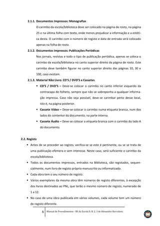 2.1.1. Documentos Impressos: Monografias
O carimbo da escola/biblioteca deve ser colocado na página de rosto, na página
25 e na última folha com texto, onde menos prejudicar a informação e a estética desta. O carimbo com o número de registo e data de entrada será colocado
apenas na folha de rosto.
2.1.2. Documentos Impressos: Publicações Periódicas
Nos jornais, revistas e todo o tipo de publicação periódica, apenas se coloca o
carimbo da escola/biblioteca no canto superior direito da página de rosto. Este
carimbo deve também figurar no canto superior direito das páginas 10, 30 e
100, caso existam.
2.1.3. Material Não Livro: CD’S / DVD’S e Cassetes
 CD’S / DVD’S – Deve-se colocar o carimbo no canto inferior esquerdo da
contracapa do folheto, sempre que não se sobreponha a qualquer informação impressa. Caso não seja possível, deve-se carimbar perto desse local,
isto é, na página posterior.
 Cassete Vídeo – Deve-se colocar o carimbo numa etiqueta branca, num dos
lados do contentor do documento, na parte interna.
 Cassete Áudio – Deve-se colocar a etiqueta branca com o carimbo do lado A
do documento.

2.2. Registo
 Antes de se proceder ao registo, verifica-se se este é pertinente, ou se se trata de
uma publicação efémera e sem interesse. Neste caso, será suficiente o carimbo da
escola/biblioteca.
 Todos os documentos impressos, entrados na Biblioteca, são registados, sequencialmente, num livro de registo próprio manuscrito ou informatizado.
 Cada obra tem o seu número de registo.
 Vários exemplares da mesma obra têm números de registo diferentes, à excepção
dos livros destinados ao PNL, que terão o mesmo número de registo, numerado de
1 a 12.
 No caso de uma obra publicada em vários volumes, cada volume tem um número
de registo diferente.
5 Manual de Procedimentos - BE da Escola E. B. 2, 3 de Alexandre Herculano

 